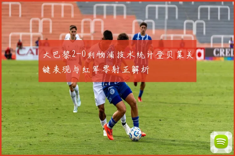 大巴黎2-0利物浦技术统计登贝莱关键表现与红军零射正解析
