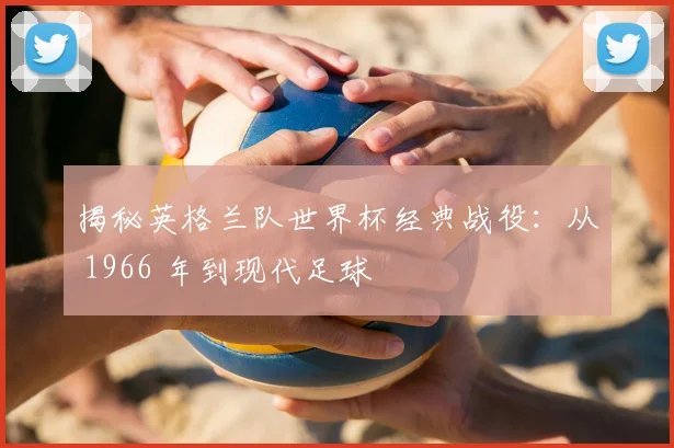 揭秘英格兰队世界杯经典战役：从 1966 年到现代足球